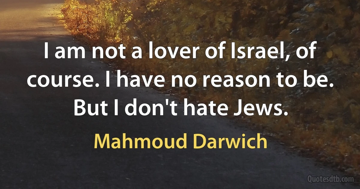 I am not a lover of Israel, of course. I have no reason to be. But I don't hate Jews. (Mahmoud Darwich)