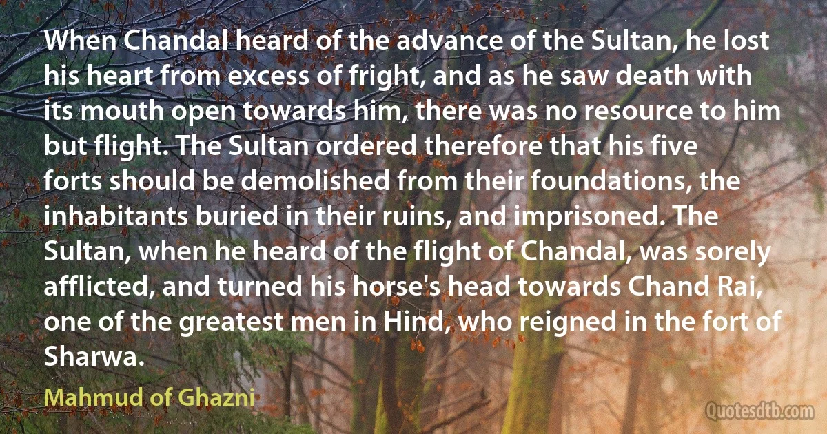 When Chandal heard of the advance of the Sultan, he lost his heart from excess of fright, and as he saw death with its mouth open towards him, there was no resource to him but flight. The Sultan ordered therefore that his five forts should be demolished from their foundations, the inhabitants buried in their ruins, and imprisoned. The Sultan, when he heard of the flight of Chandal, was sorely afflicted, and turned his horse's head towards Chand Rai, one of the greatest men in Hind, who reigned in the fort of Sharwa. (Mahmud of Ghazni)