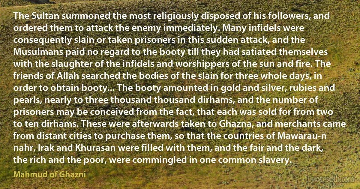 The Sultan summoned the most religiously disposed of his followers, and ordered them to attack the enemy immediately. Many infidels were consequently slain or taken prisoners in this sudden attack, and the Musulmans paid no regard to the booty till they had satiated themselves with the slaughter of the infidels and worshippers of the sun and fire. The friends of Allah searched the bodies of the slain for three whole days, in order to obtain booty... The booty amounted in gold and silver, rubies and pearls, nearly to three thousand thousand dirhams, and the number of prisoners may be conceived from the fact, that each was sold for from two to ten dirhams. These were afterwards taken to Ghazna, and merchants came from distant cities to purchase them, so that the countries of Mawarau-n nahr, Irak and Khurasan were filled with them, and the fair and the dark, the rich and the poor, were commingled in one common slavery. (Mahmud of Ghazni)