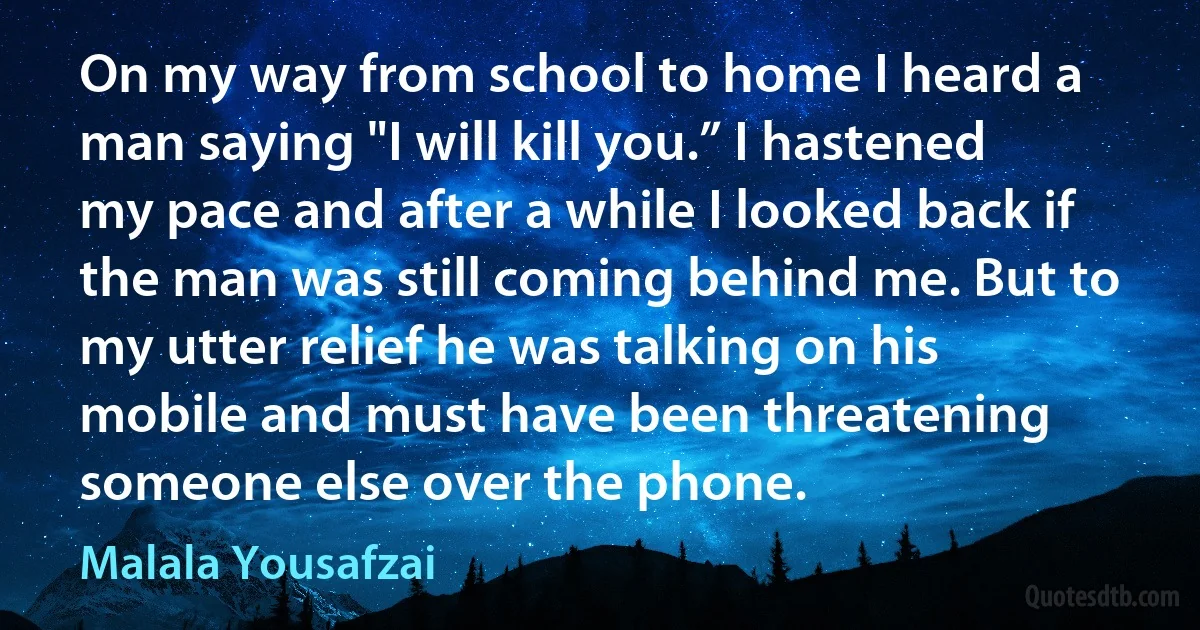 On my way from school to home I heard a man saying "I will kill you.” I hastened my pace and after a while I looked back if the man was still coming behind me. But to my utter relief he was talking on his mobile and must have been threatening someone else over the phone. (Malala Yousafzai)