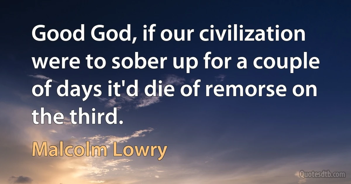 Good God, if our civilization were to sober up for a couple of days it'd die of remorse on the third. (Malcolm Lowry)