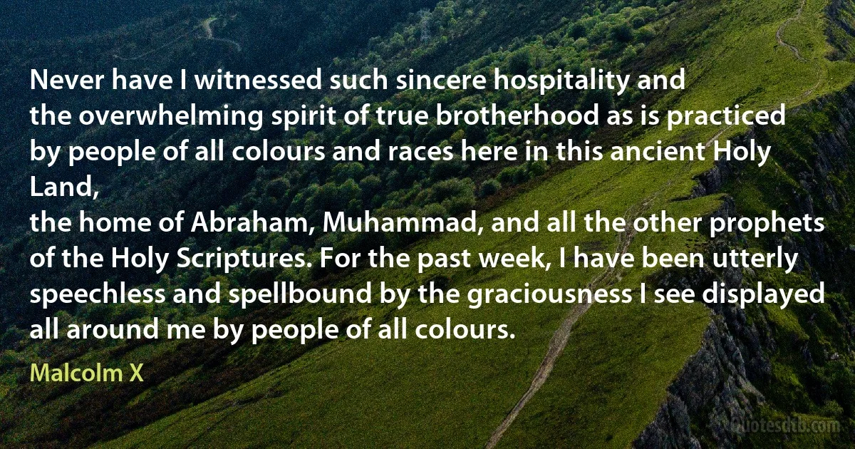 Never have I witnessed such sincere hospitality and
the overwhelming spirit of true brotherhood as is practiced
by people of all colours and races here in this ancient Holy Land,
the home of Abraham, Muhammad, and all the other prophets
of the Holy Scriptures. For the past week, I have been utterly
speechless and spellbound by the graciousness I see displayed
all around me by people of all colours. (Malcolm X)