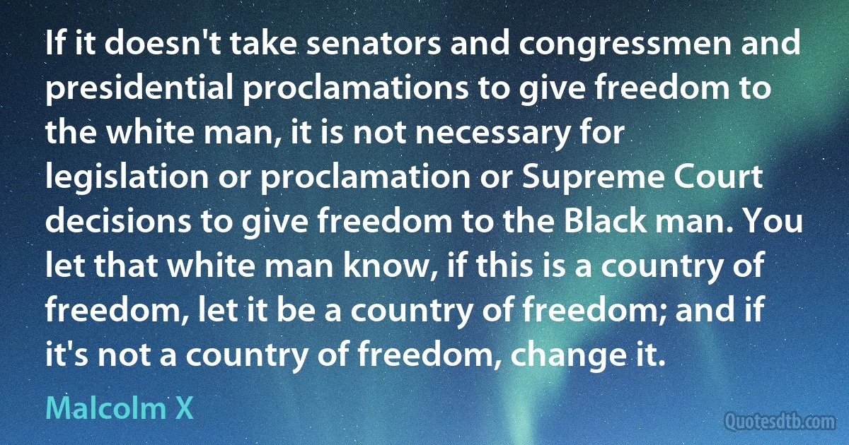 If it doesn't take senators and congressmen and presidential proclamations to give freedom to the white man, it is not necessary for legislation or proclamation or Supreme Court decisions to give freedom to the Black man. You let that white man know, if this is a country of freedom, let it be a country of freedom; and if it's not a country of freedom, change it. (Malcolm X)