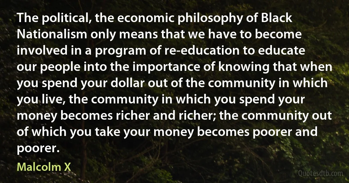 The political, the economic philosophy of Black Nationalism only means that we have to become involved in a program of re-education to educate our people into the importance of knowing that when you spend your dollar out of the community in which you live, the community in which you spend your money becomes richer and richer; the community out of which you take your money becomes poorer and poorer. (Malcolm X)