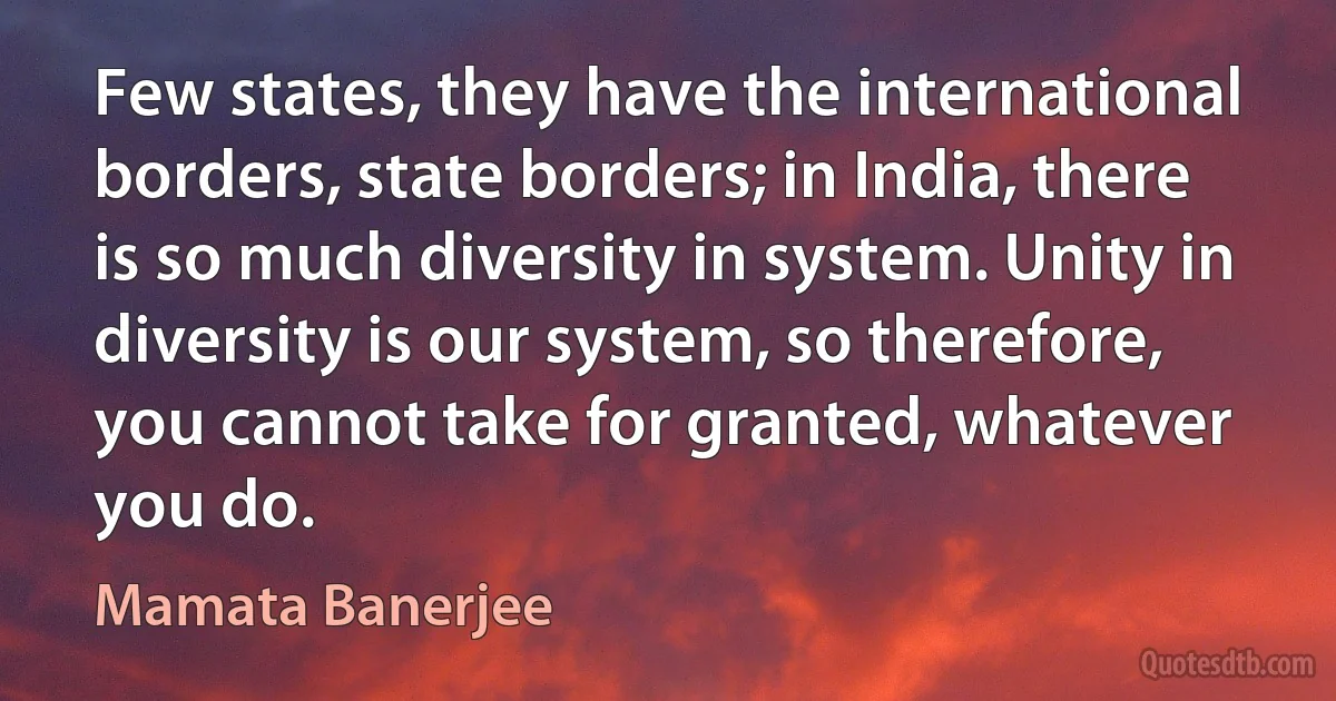 Few states, they have the international borders, state borders; in India, there is so much diversity in system. Unity in diversity is our system, so therefore, you cannot take for granted, whatever you do. (Mamata Banerjee)