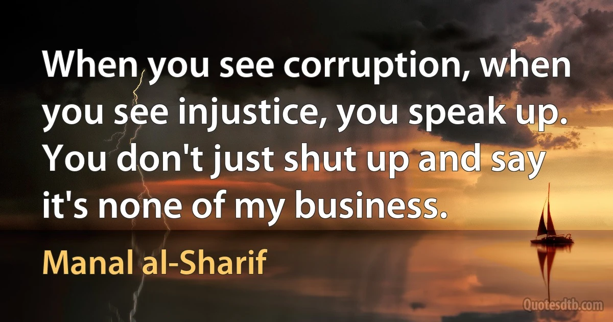 When you see corruption, when you see injustice, you speak up. You don't just shut up and say it's none of my business. (Manal al-Sharif)