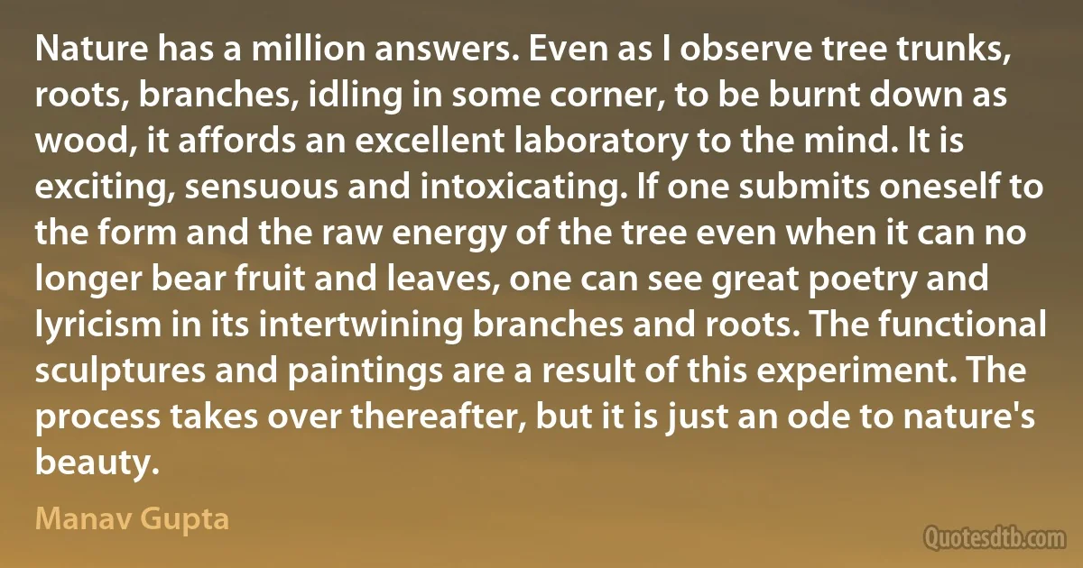 Nature has a million answers. Even as I observe tree trunks, roots, branches, idling in some corner, to be burnt down as wood, it affords an excellent laboratory to the mind. It is exciting, sensuous and intoxicating. If one submits oneself to the form and the raw energy of the tree even when it can no longer bear fruit and leaves, one can see great poetry and lyricism in its intertwining branches and roots. The functional sculptures and paintings are a result of this experiment. The process takes over thereafter, but it is just an ode to nature's beauty. (Manav Gupta)