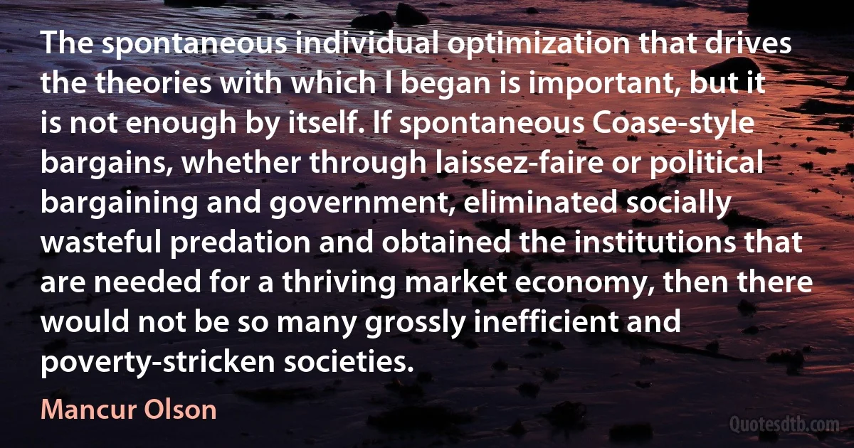 The spontaneous individual optimization that drives the theories with which I began is important, but it is not enough by itself. If spontaneous Coase‐style bargains, whether through laissez-faire or political bargaining and government, eliminated socially wasteful predation and obtained the institutions that are needed for a thriving market economy, then there would not be so many grossly inefficient and poverty-stricken societies. (Mancur Olson)