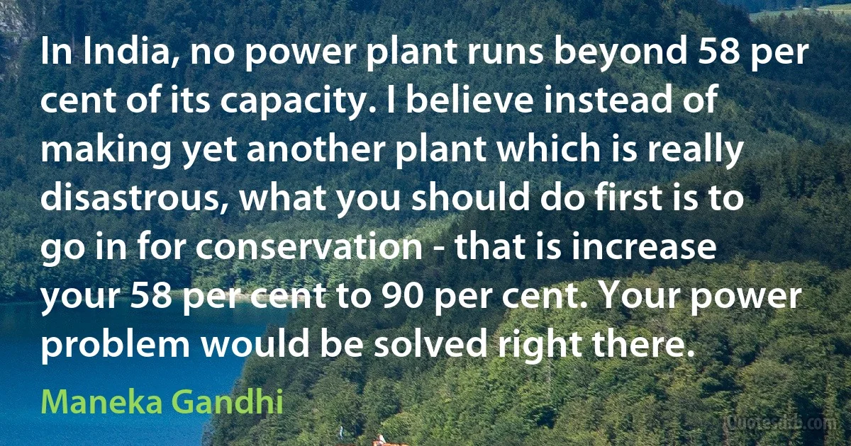 In India, no power plant runs beyond 58 per cent of its capacity. I believe instead of making yet another plant which is really disastrous, what you should do first is to go in for conservation - that is increase your 58 per cent to 90 per cent. Your power problem would be solved right there. (Maneka Gandhi)