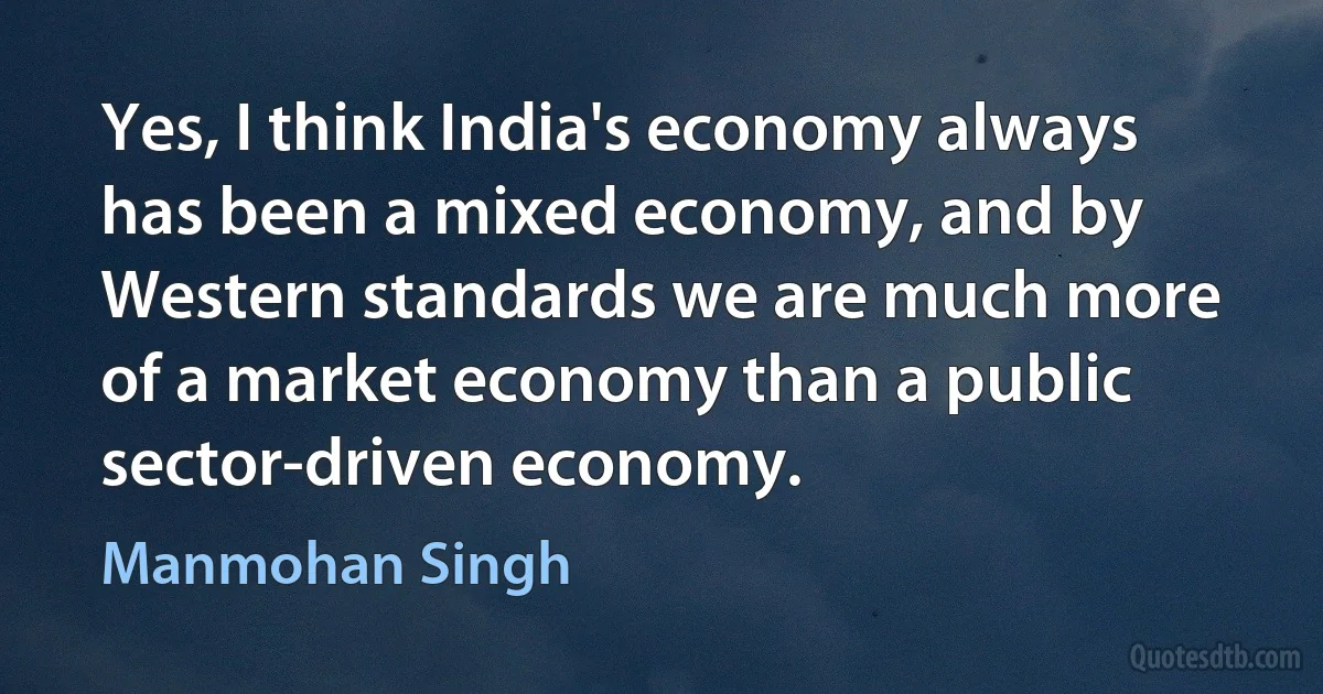 Yes, I think India's economy always has been a mixed economy, and by Western standards we are much more of a market economy than a public sector-driven economy. (Manmohan Singh)