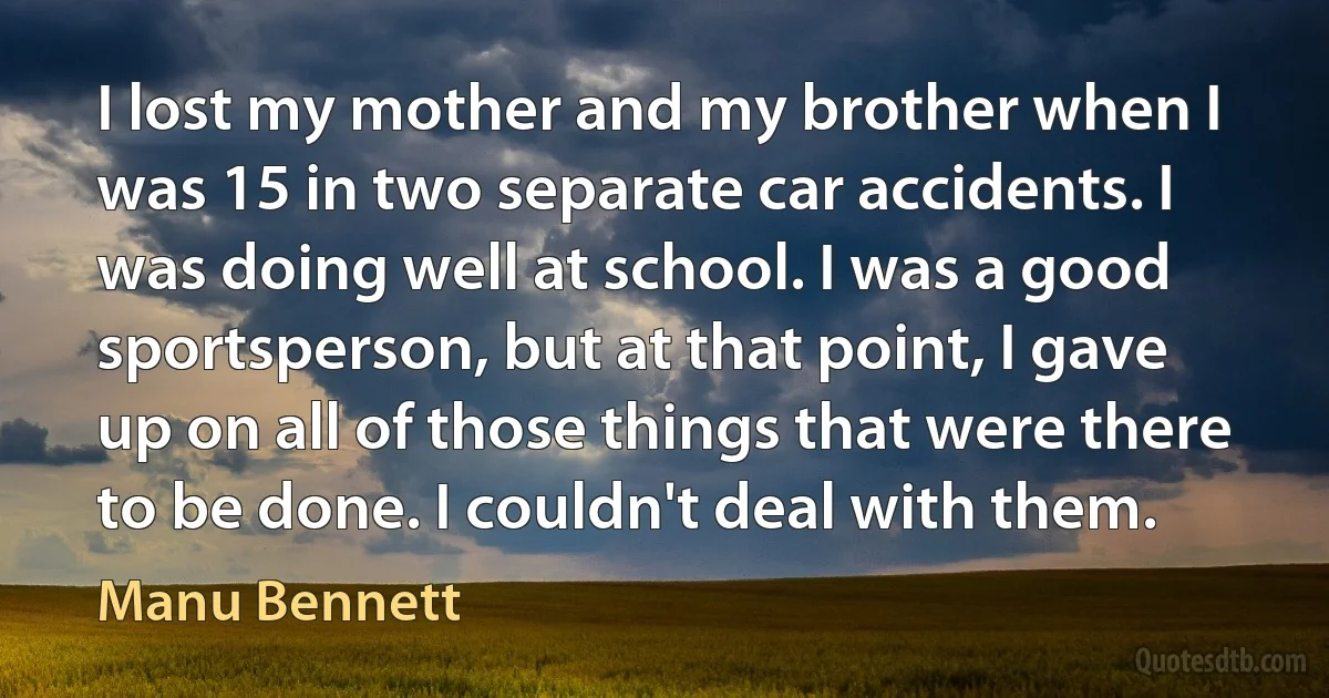 I lost my mother and my brother when I was 15 in two separate car accidents. I was doing well at school. I was a good sportsperson, but at that point, I gave up on all of those things that were there to be done. I couldn't deal with them. (Manu Bennett)