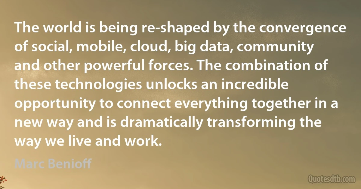 The world is being re-shaped by the convergence of social, mobile, cloud, big data, community and other powerful forces. The combination of these technologies unlocks an incredible opportunity to connect everything together in a new way and is dramatically transforming the way we live and work. (Marc Benioff)