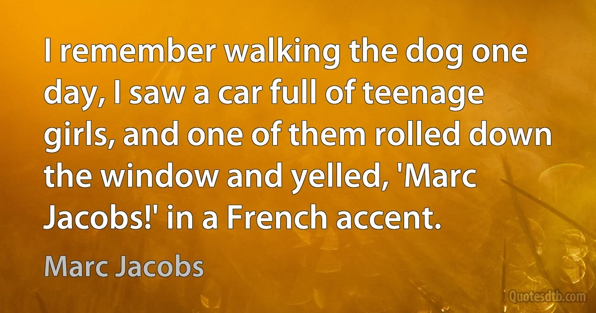 I remember walking the dog one day, I saw a car full of teenage girls, and one of them rolled down the window and yelled, 'Marc Jacobs!' in a French accent. (Marc Jacobs)