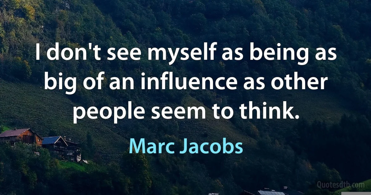 I don't see myself as being as big of an influence as other people seem to think. (Marc Jacobs)