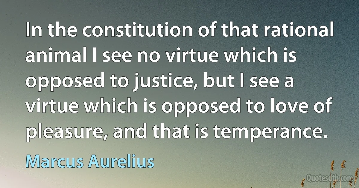 In the constitution of that rational animal I see no virtue which is opposed to justice, but I see a virtue which is opposed to love of pleasure, and that is temperance. (Marcus Aurelius)