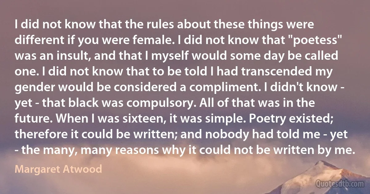 I did not know that the rules about these things were different if you were female. I did not know that "poetess" was an insult, and that I myself would some day be called one. I did not know that to be told I had transcended my gender would be considered a compliment. I didn't know - yet - that black was compulsory. All of that was in the future. When I was sixteen, it was simple. Poetry existed; therefore it could be written; and nobody had told me - yet - the many, many reasons why it could not be written by me. (Margaret Atwood)