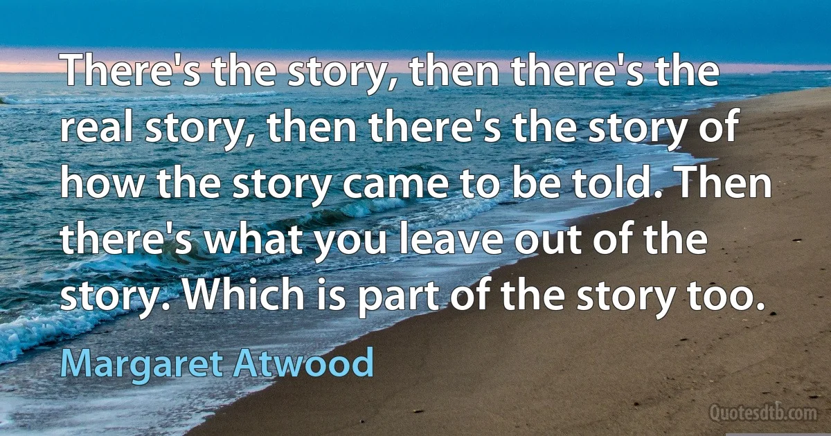 There's the story, then there's the real story, then there's the story of how the story came to be told. Then there's what you leave out of the story. Which is part of the story too. (Margaret Atwood)