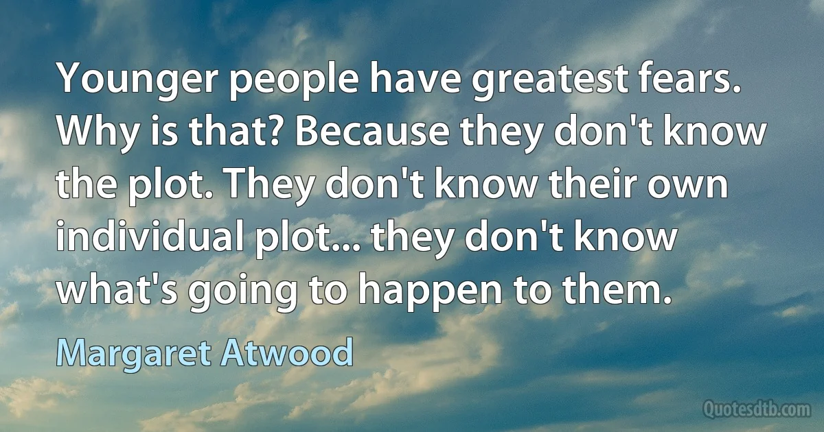 Younger people have greatest fears. Why is that? Because they don't know the plot. They don't know their own individual plot... they don't know what's going to happen to them. (Margaret Atwood)