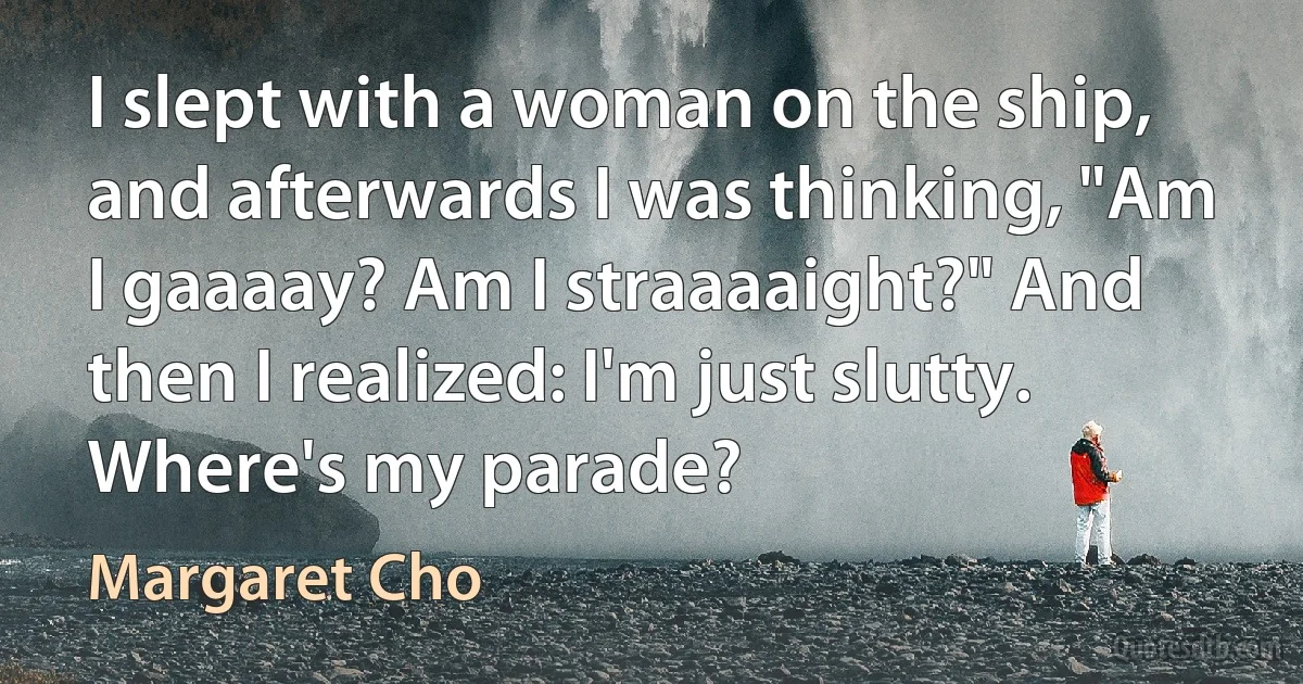 I slept with a woman on the ship, and afterwards I was thinking, "Am I gaaaay? Am I straaaaight?" And then I realized: I'm just slutty. Where's my parade? (Margaret Cho)