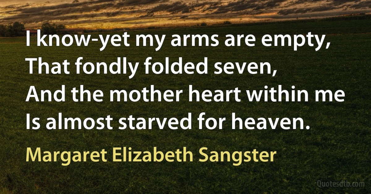 I know-yet my arms are empty,
That fondly folded seven,
And the mother heart within me
Is almost starved for heaven. (Margaret Elizabeth Sangster)