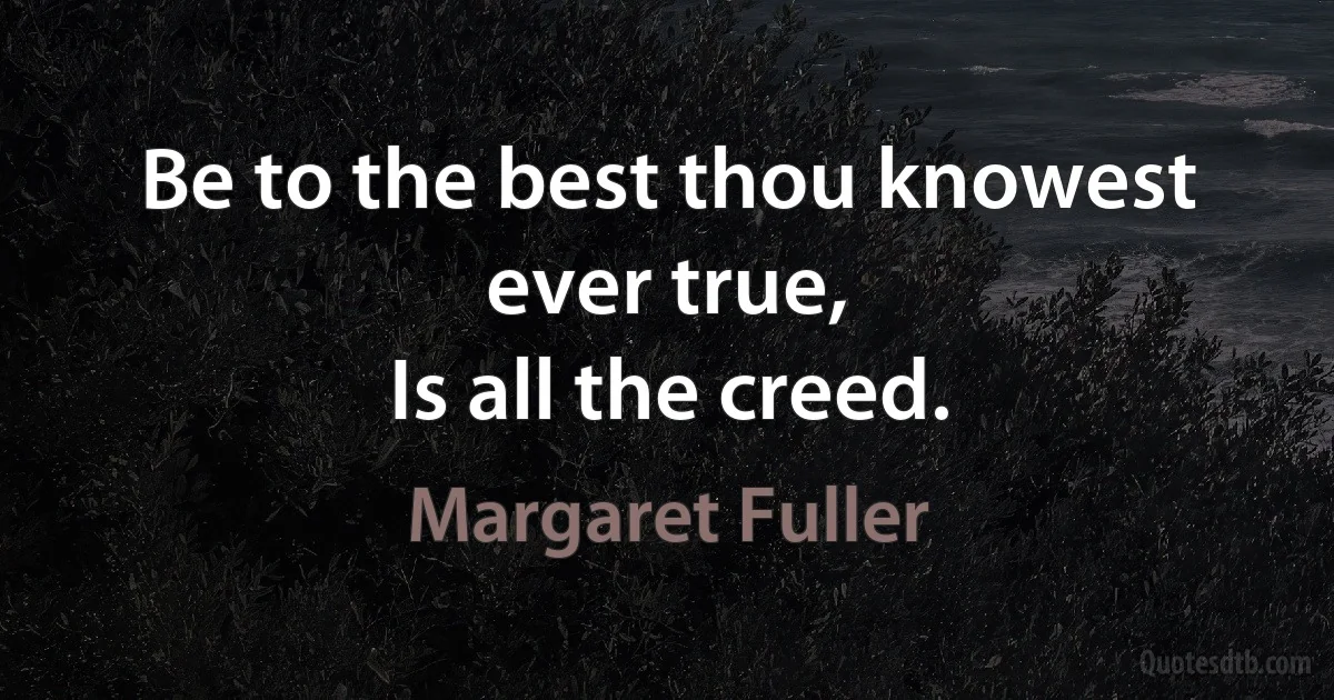 Be to the best thou knowest ever true,
Is all the creed. (Margaret Fuller)