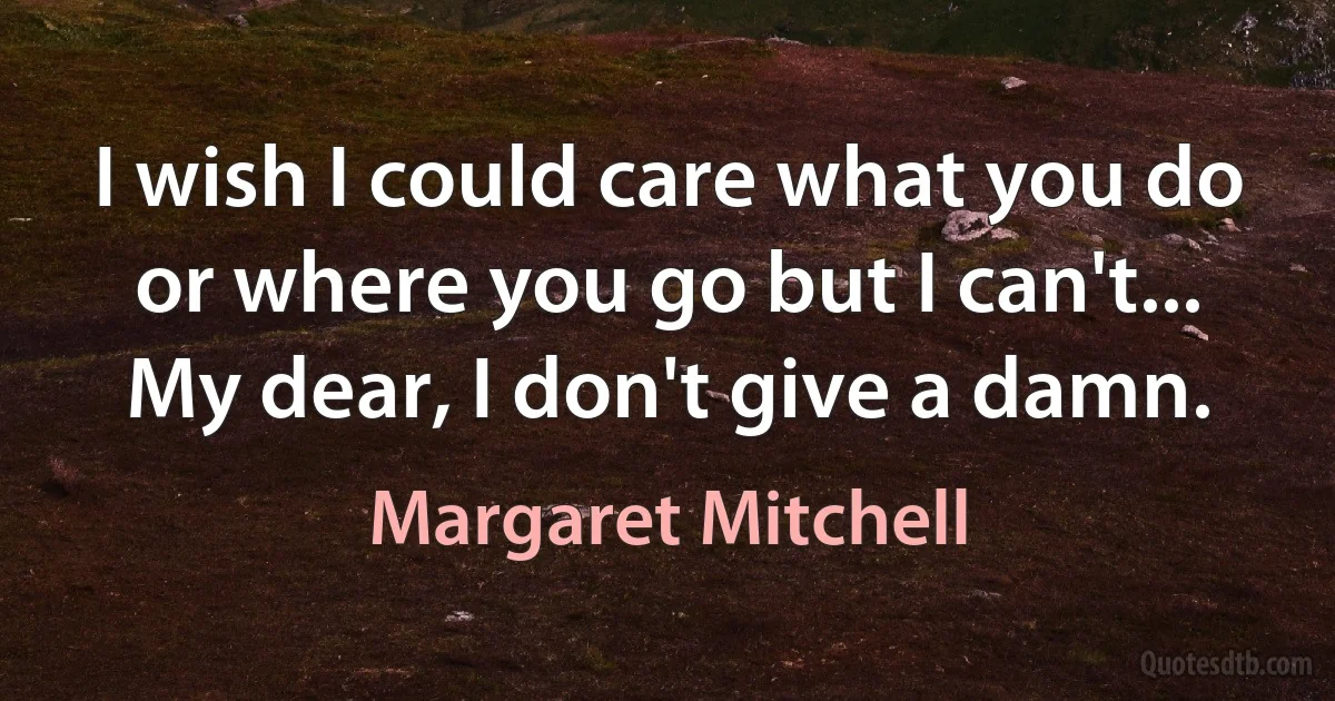 I wish I could care what you do or where you go but I can't... My dear, I don't give a damn. (Margaret Mitchell)