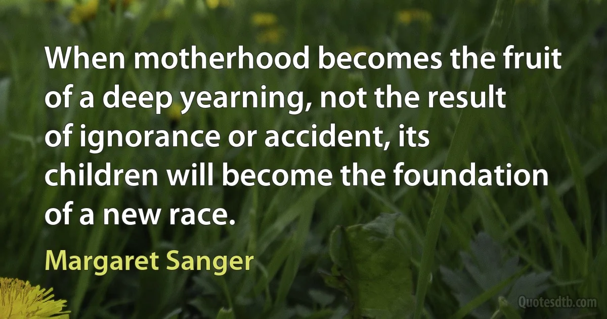 When motherhood becomes the fruit of a deep yearning, not the result of ignorance or accident, its children will become the foundation of a new race. (Margaret Sanger)