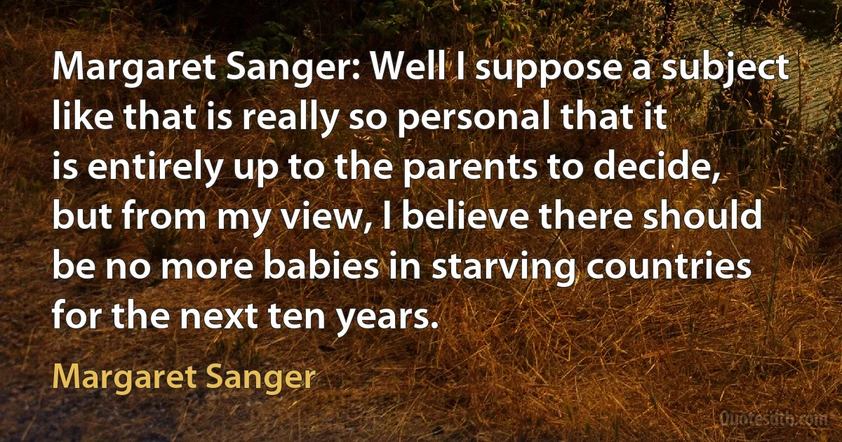 Margaret Sanger: Well I suppose a subject like that is really so personal that it is entirely up to the parents to decide, but from my view, I believe there should be no more babies in starving countries for the next ten years. (Margaret Sanger)