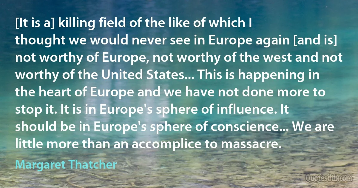 [It is a] killing field of the like of which I thought we would never see in Europe again [and is] not worthy of Europe, not worthy of the west and not worthy of the United States... This is happening in the heart of Europe and we have not done more to stop it. It is in Europe's sphere of influence. It should be in Europe's sphere of conscience... We are little more than an accomplice to massacre. (Margaret Thatcher)