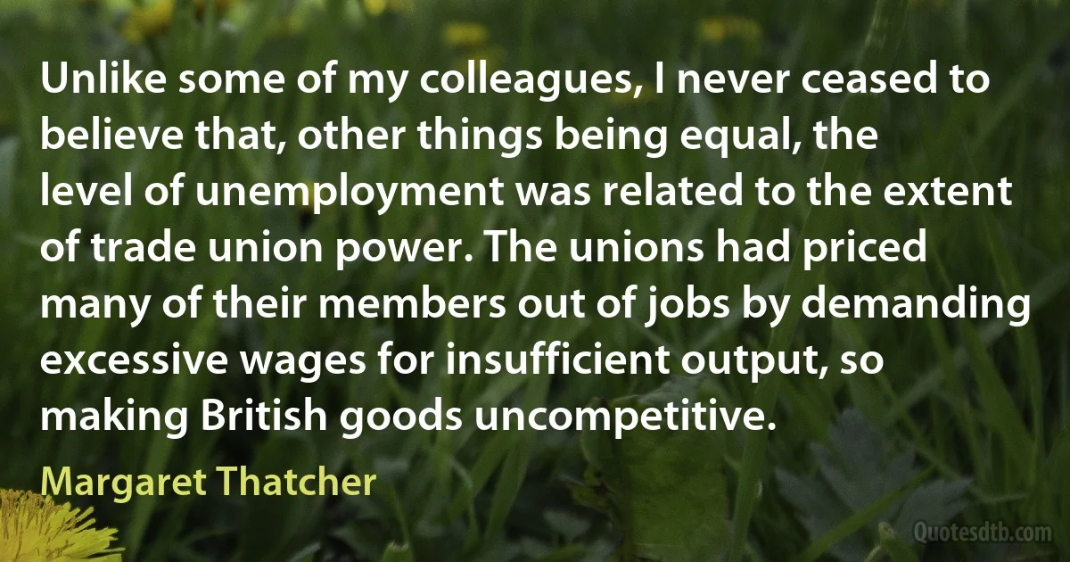 Unlike some of my colleagues, I never ceased to believe that, other things being equal, the level of unemployment was related to the extent of trade union power. The unions had priced many of their members out of jobs by demanding excessive wages for insufficient output, so making British goods uncompetitive. (Margaret Thatcher)