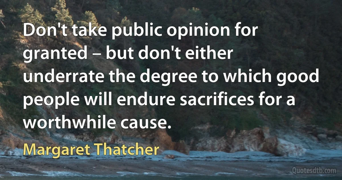 Don't take public opinion for granted – but don't either underrate the degree to which good people will endure sacrifices for a worthwhile cause. (Margaret Thatcher)