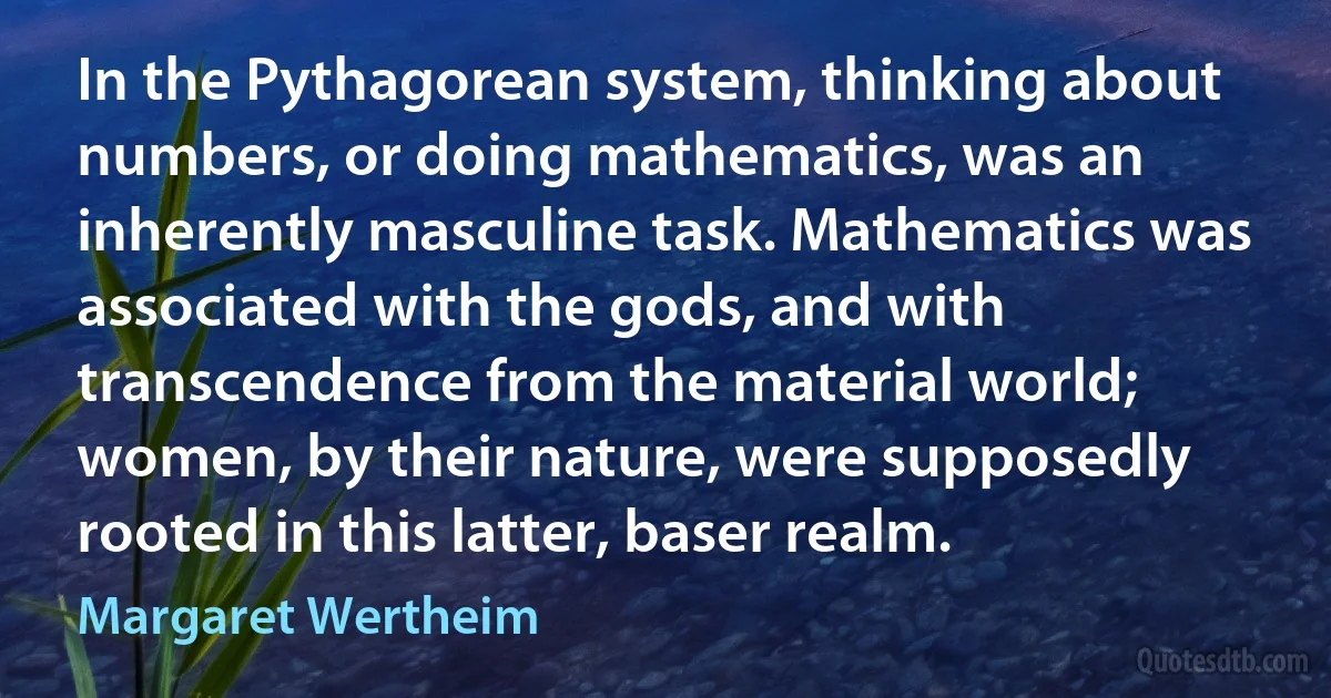 In the Pythagorean system, thinking about numbers, or doing mathematics, was an inherently masculine task. Mathematics was associated with the gods, and with transcendence from the material world; women, by their nature, were supposedly rooted in this latter, baser realm. (Margaret Wertheim)