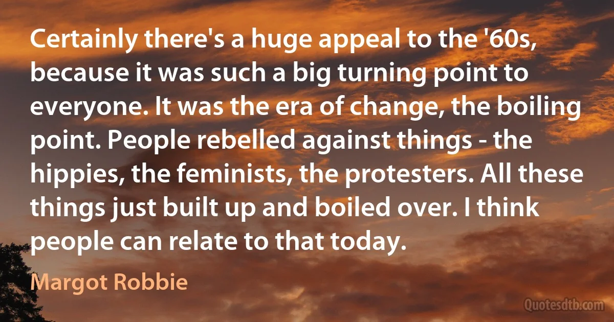 Certainly there's a huge appeal to the '60s, because it was such a big turning point to everyone. It was the era of change, the boiling point. People rebelled against things - the hippies, the feminists, the protesters. All these things just built up and boiled over. I think people can relate to that today. (Margot Robbie)