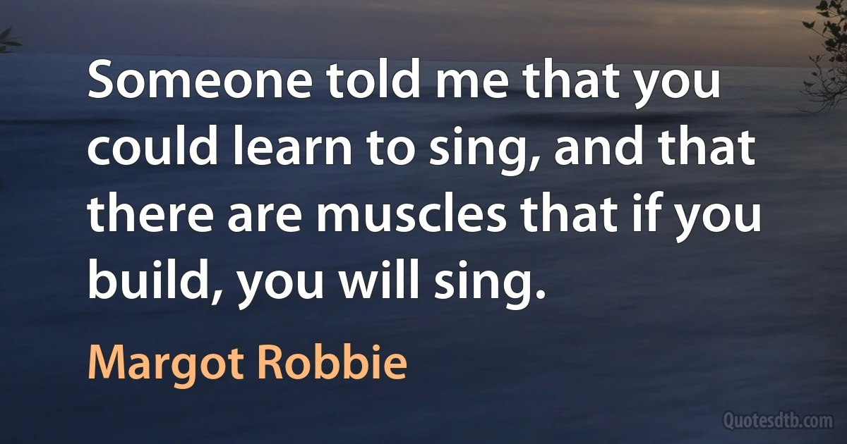 Someone told me that you could learn to sing, and that there are muscles that if you build, you will sing. (Margot Robbie)