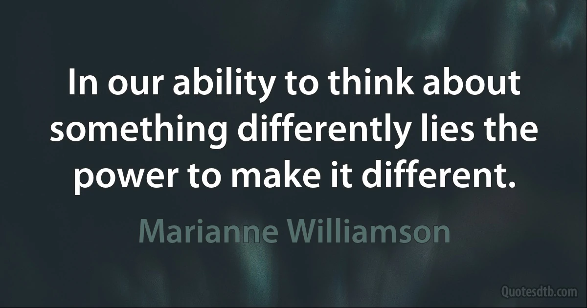 In our ability to think about something differently lies the power to make it different. (Marianne Williamson)