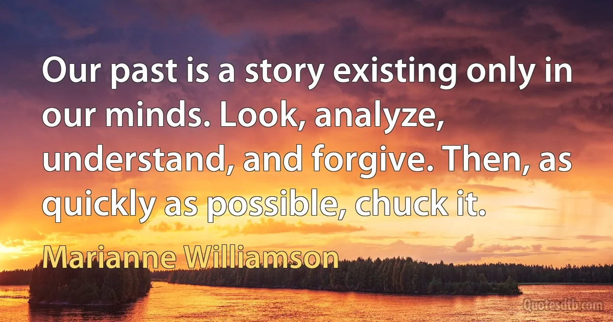 Our past is a story existing only in our minds. Look, analyze, understand, and forgive. Then, as quickly as possible, chuck it. (Marianne Williamson)