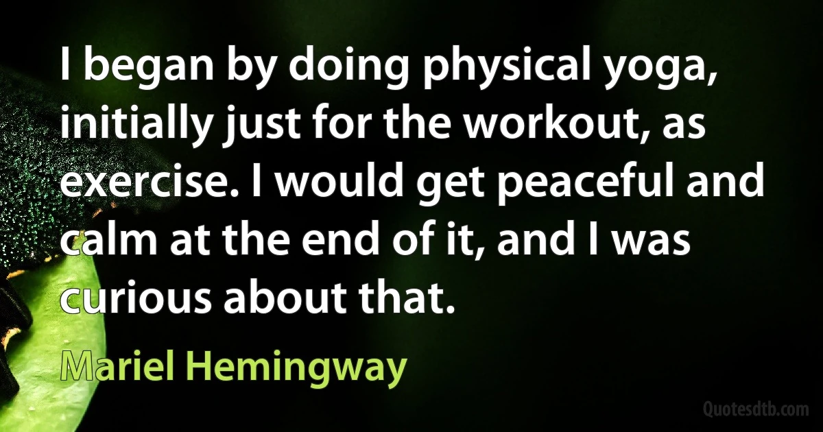 I began by doing physical yoga, initially just for the workout, as exercise. I would get peaceful and calm at the end of it, and I was curious about that. (Mariel Hemingway)