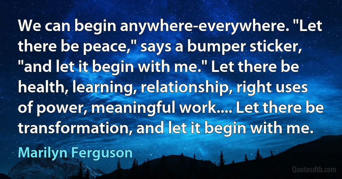 We can begin anywhere-everywhere. "Let there be peace," says a bumper sticker, "and let it begin with me." Let there be health, learning, relationship, right uses of power, meaningful work.... Let there be transformation, and let it begin with me. (Marilyn Ferguson)