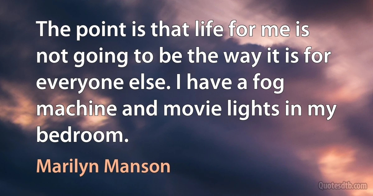 The point is that life for me is not going to be the way it is for everyone else. I have a fog machine and movie lights in my bedroom. (Marilyn Manson)