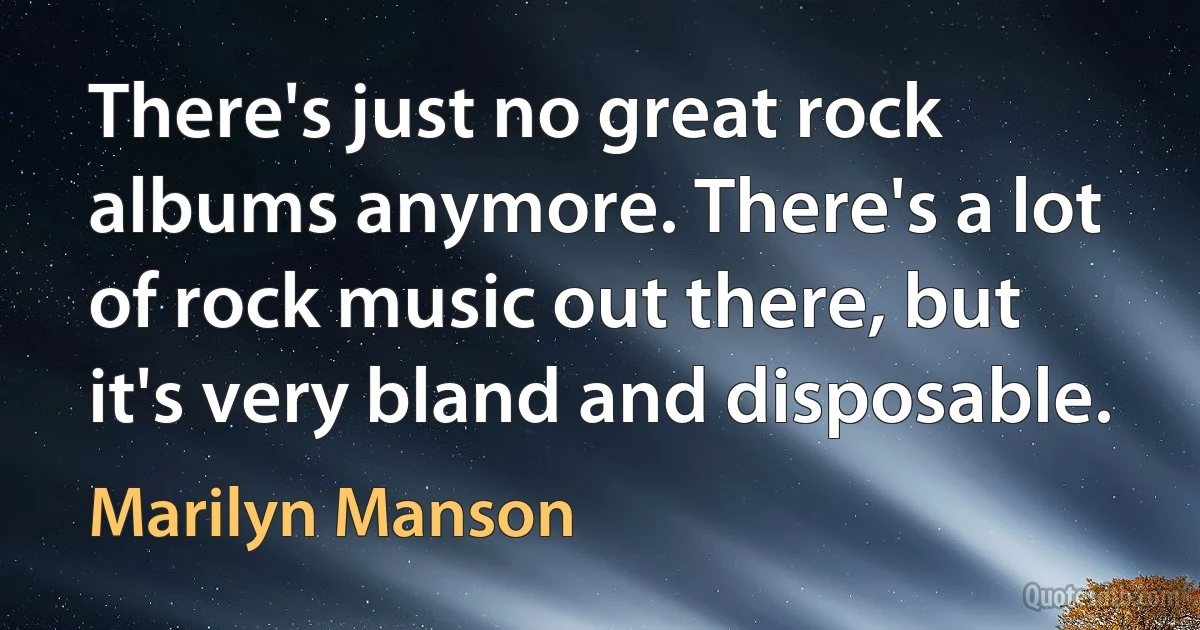 There's just no great rock albums anymore. There's a lot of rock music out there, but it's very bland and disposable. (Marilyn Manson)