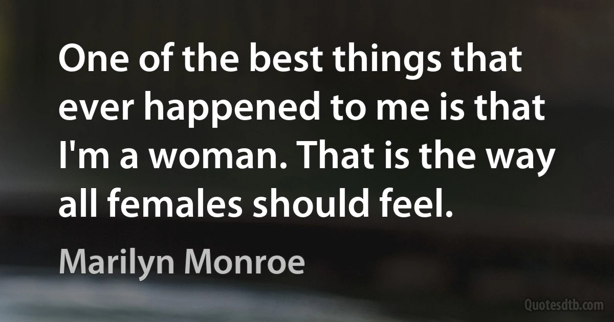 One of the best things that ever happened to me is that I'm a woman. That is the way all females should feel. (Marilyn Monroe)