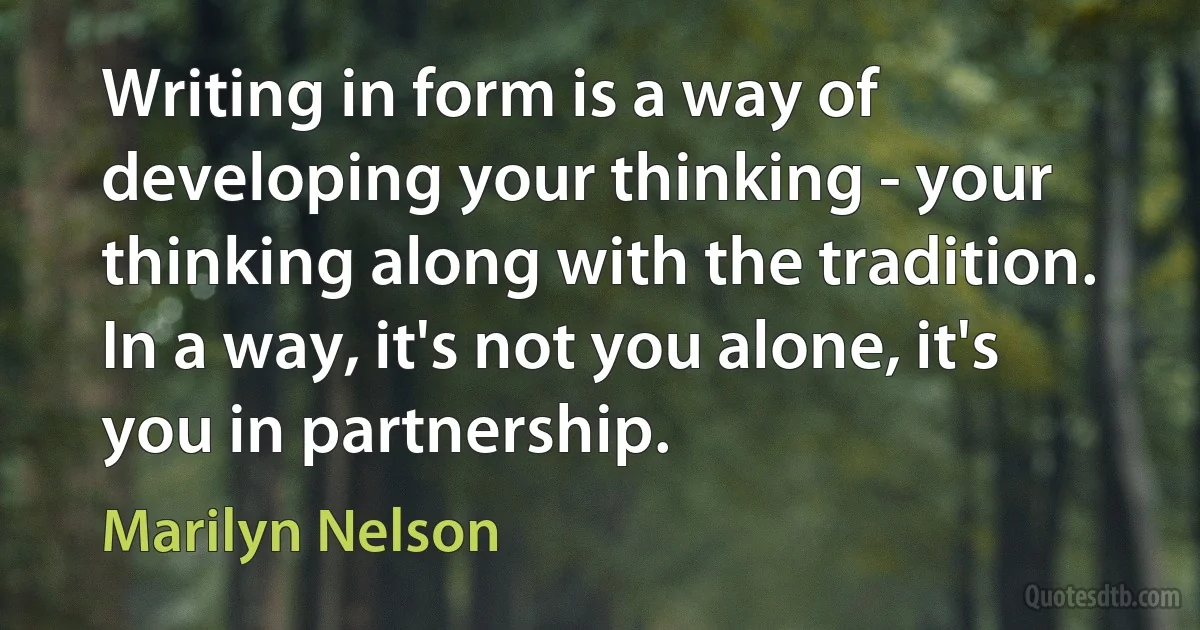 Writing in form is a way of developing your thinking - your thinking along with the tradition. In a way, it's not you alone, it's you in partnership. (Marilyn Nelson)