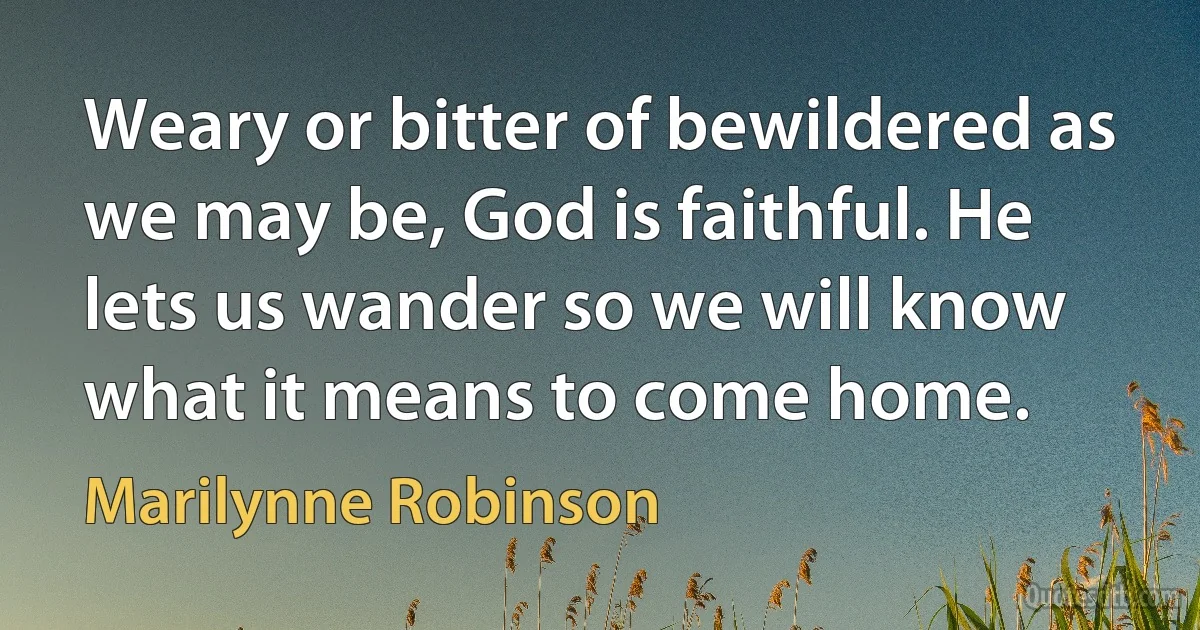 Weary or bitter of bewildered as we may be, God is faithful. He lets us wander so we will know what it means to come home. (Marilynne Robinson)