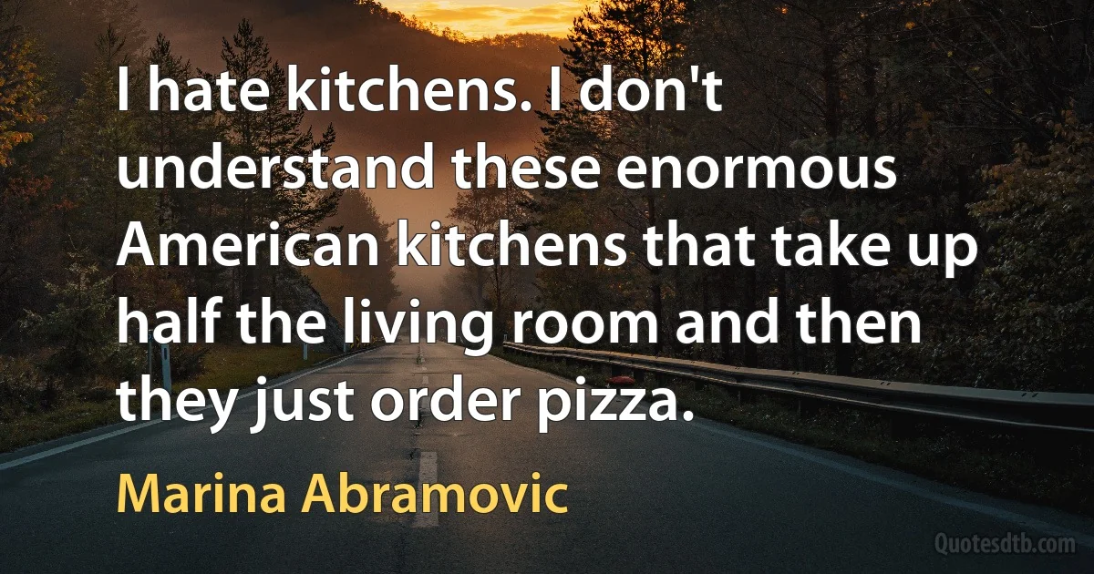 I hate kitchens. I don't understand these enormous American kitchens that take up half the living room and then they just order pizza. (Marina Abramovic)