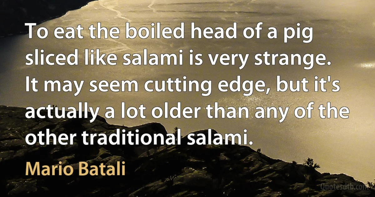 To eat the boiled head of a pig sliced like salami is very strange. It may seem cutting edge, but it's actually a lot older than any of the other traditional salami. (Mario Batali)