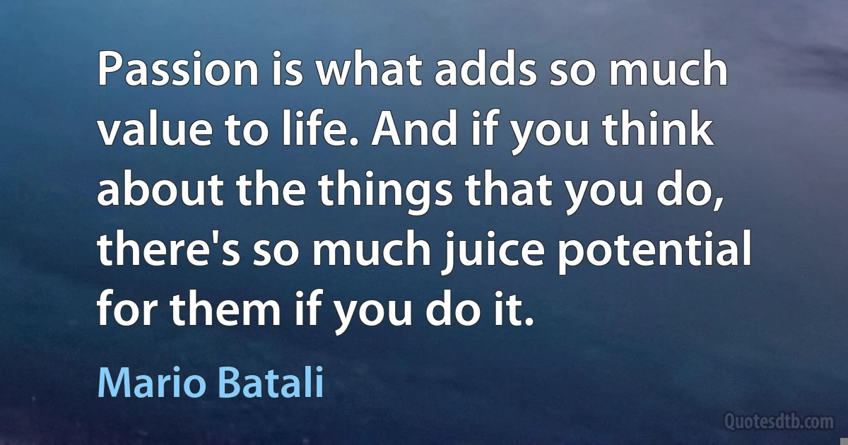 Passion is what adds so much value to life. And if you think about the things that you do, there's so much juice potential for them if you do it. (Mario Batali)