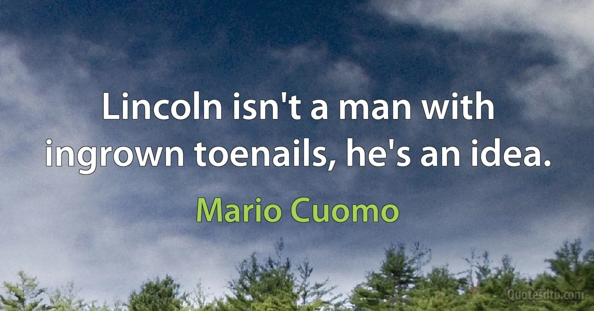 Lincoln isn't a man with ingrown toenails, he's an idea. (Mario Cuomo)