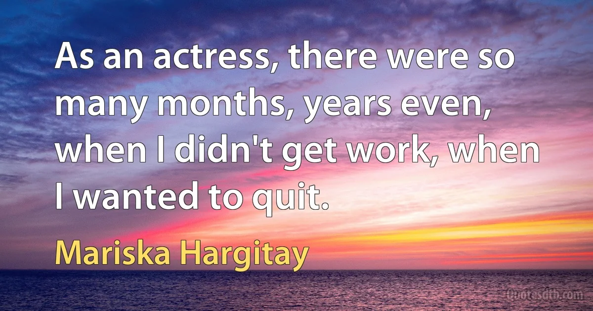 As an actress, there were so many months, years even, when I didn't get work, when I wanted to quit. (Mariska Hargitay)