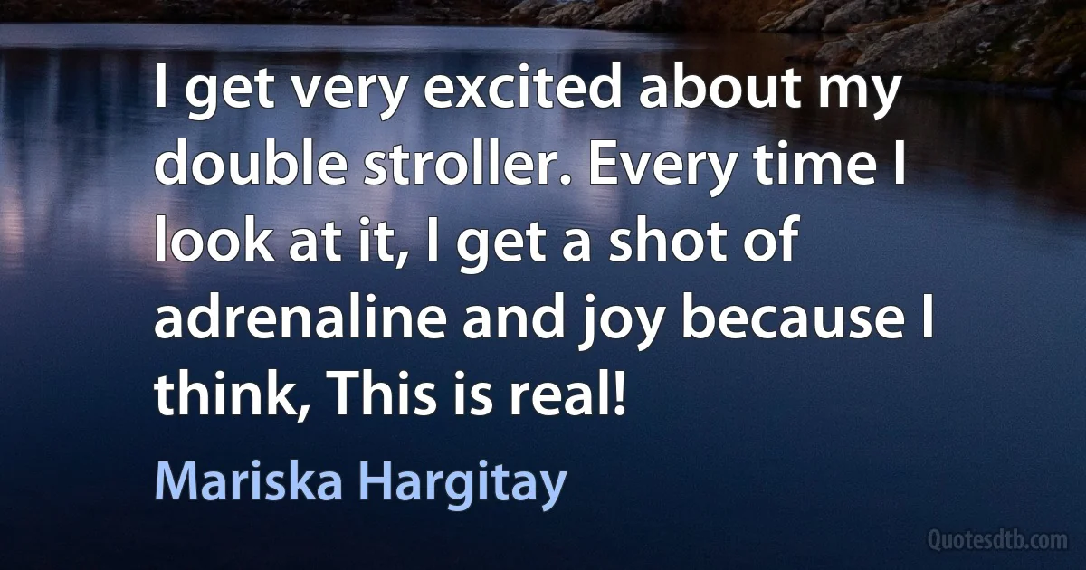 I get very excited about my double stroller. Every time I look at it, I get a shot of adrenaline and joy because I think, This is real! (Mariska Hargitay)