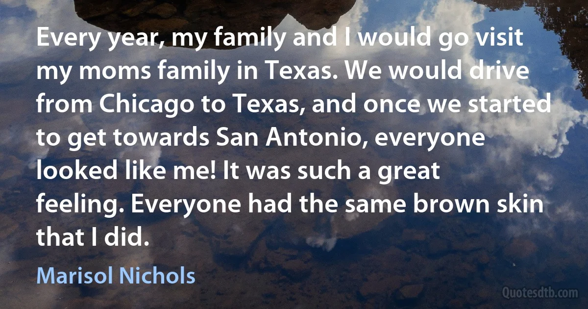 Every year, my family and I would go visit my moms family in Texas. We would drive from Chicago to Texas, and once we started to get towards San Antonio, everyone looked like me! It was such a great feeling. Everyone had the same brown skin that I did. (Marisol Nichols)